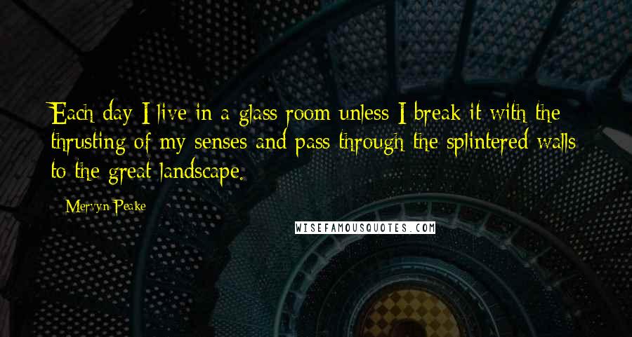 Mervyn Peake Quotes: Each day I live in a glass room unless I break it with the thrusting of my senses and pass through the splintered walls to the great landscape.