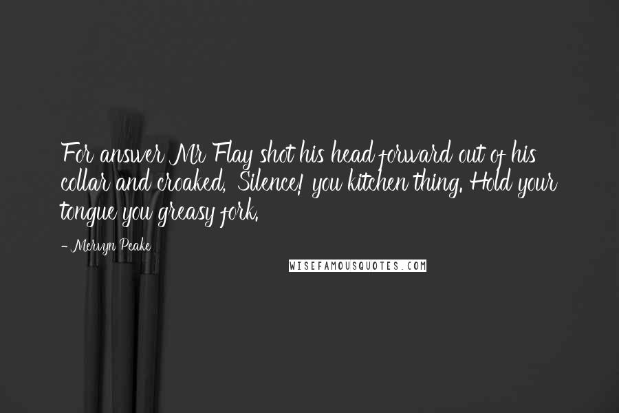 Mervyn Peake Quotes: For answer Mr Flay shot his head forward out of his collar and croaked, 'Silence! you kitchen thing. Hold your tongue you greasy fork.