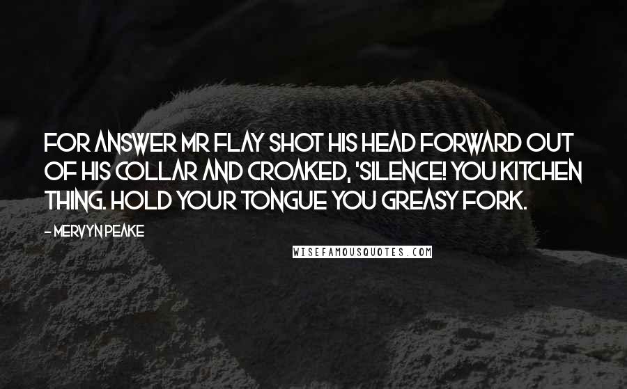 Mervyn Peake Quotes: For answer Mr Flay shot his head forward out of his collar and croaked, 'Silence! you kitchen thing. Hold your tongue you greasy fork.