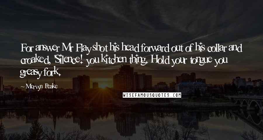 Mervyn Peake Quotes: For answer Mr Flay shot his head forward out of his collar and croaked, 'Silence! you kitchen thing. Hold your tongue you greasy fork.