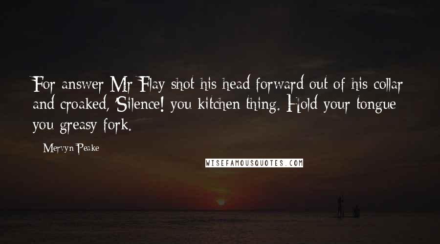 Mervyn Peake Quotes: For answer Mr Flay shot his head forward out of his collar and croaked, 'Silence! you kitchen thing. Hold your tongue you greasy fork.