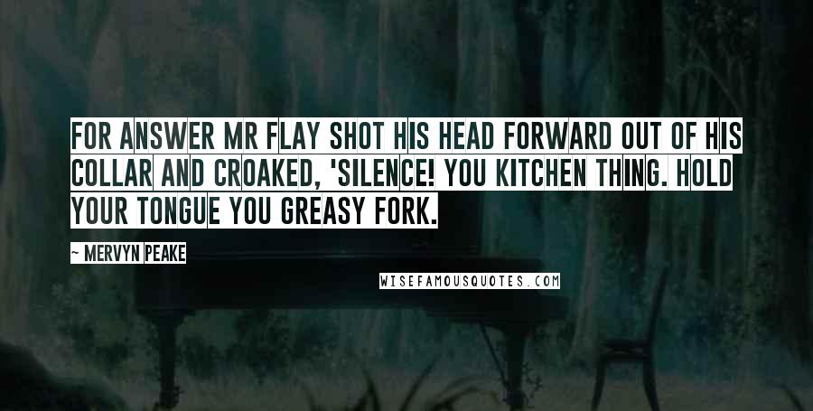 Mervyn Peake Quotes: For answer Mr Flay shot his head forward out of his collar and croaked, 'Silence! you kitchen thing. Hold your tongue you greasy fork.