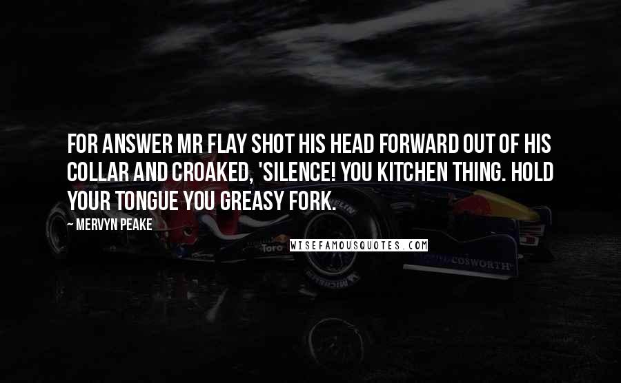Mervyn Peake Quotes: For answer Mr Flay shot his head forward out of his collar and croaked, 'Silence! you kitchen thing. Hold your tongue you greasy fork.