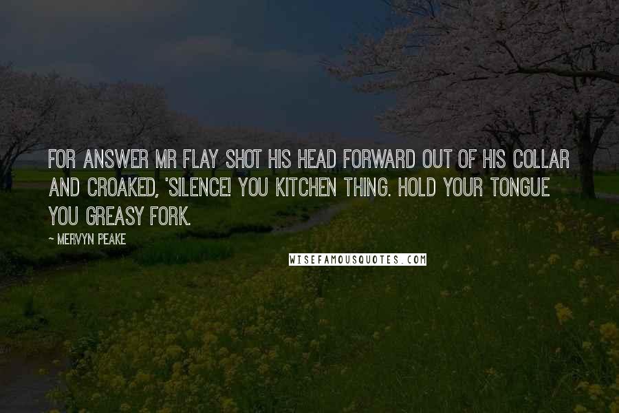 Mervyn Peake Quotes: For answer Mr Flay shot his head forward out of his collar and croaked, 'Silence! you kitchen thing. Hold your tongue you greasy fork.