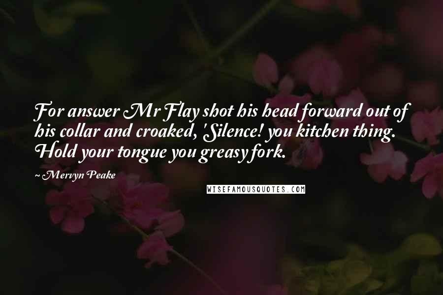 Mervyn Peake Quotes: For answer Mr Flay shot his head forward out of his collar and croaked, 'Silence! you kitchen thing. Hold your tongue you greasy fork.
