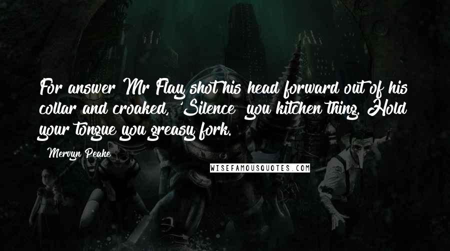 Mervyn Peake Quotes: For answer Mr Flay shot his head forward out of his collar and croaked, 'Silence! you kitchen thing. Hold your tongue you greasy fork.