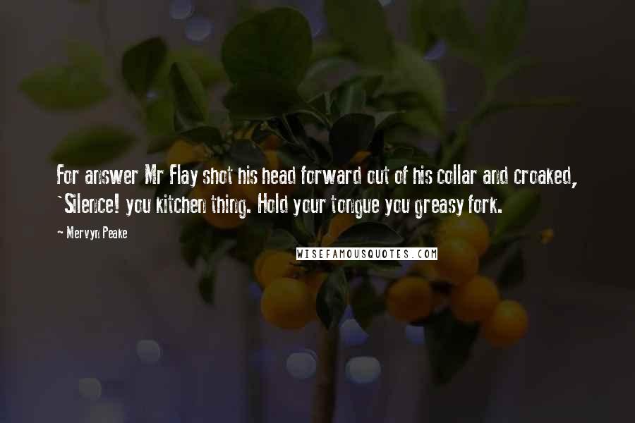 Mervyn Peake Quotes: For answer Mr Flay shot his head forward out of his collar and croaked, 'Silence! you kitchen thing. Hold your tongue you greasy fork.