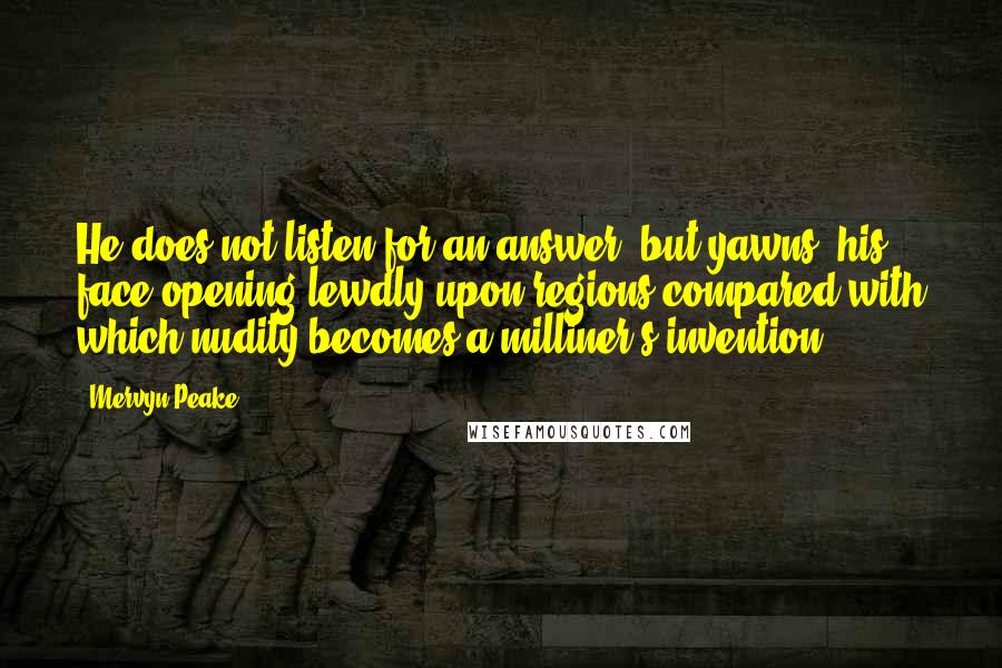 Mervyn Peake Quotes: He does not listen for an answer, but yawns, his face opening lewdly upon regions compared with which nudity becomes a milliner's invention.