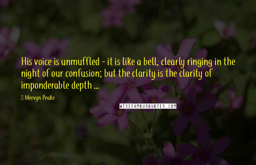 Mervyn Peake Quotes: His voice is unmuffled - it is like a bell, clearly ringing in the night of our confusion; but the clarity is the clarity of imponderable depth ...