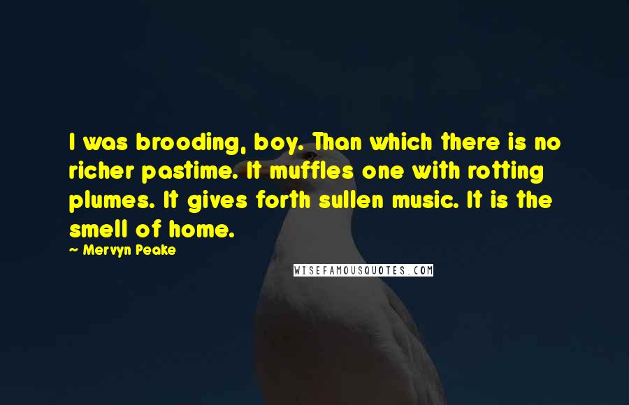 Mervyn Peake Quotes: I was brooding, boy. Than which there is no richer pastime. It muffles one with rotting plumes. It gives forth sullen music. It is the smell of home.