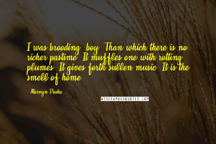 Mervyn Peake Quotes: I was brooding, boy. Than which there is no richer pastime. It muffles one with rotting plumes. It gives forth sullen music. It is the smell of home.