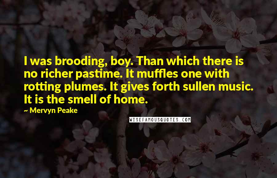 Mervyn Peake Quotes: I was brooding, boy. Than which there is no richer pastime. It muffles one with rotting plumes. It gives forth sullen music. It is the smell of home.