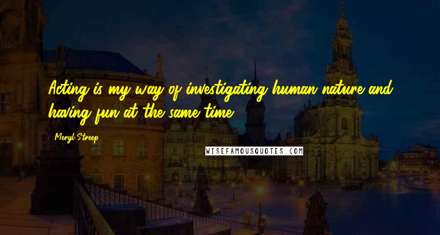 Meryl Streep Quotes: Acting is my way of investigating human nature and having fun at the same time