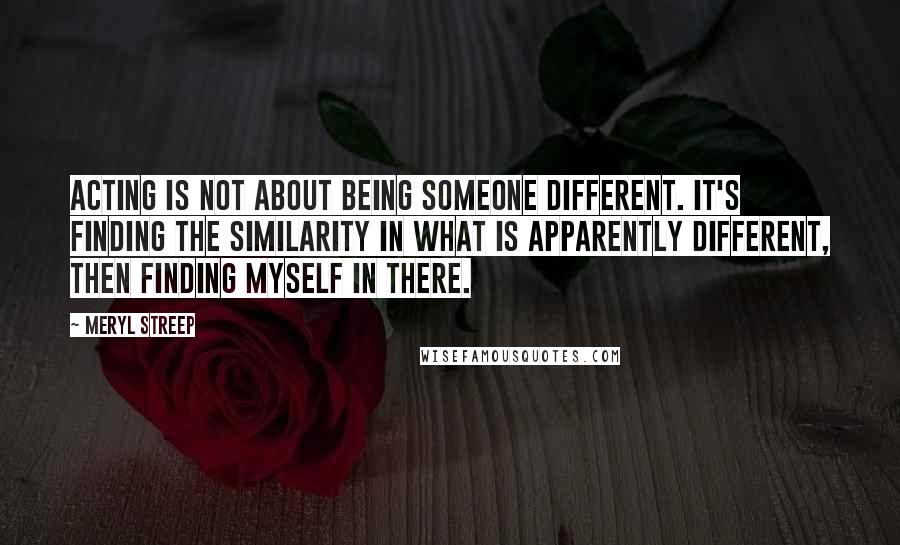 Meryl Streep Quotes: Acting is not about being someone different. It's finding the similarity in what is apparently different, then finding myself in there.