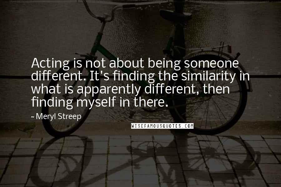 Meryl Streep Quotes: Acting is not about being someone different. It's finding the similarity in what is apparently different, then finding myself in there.