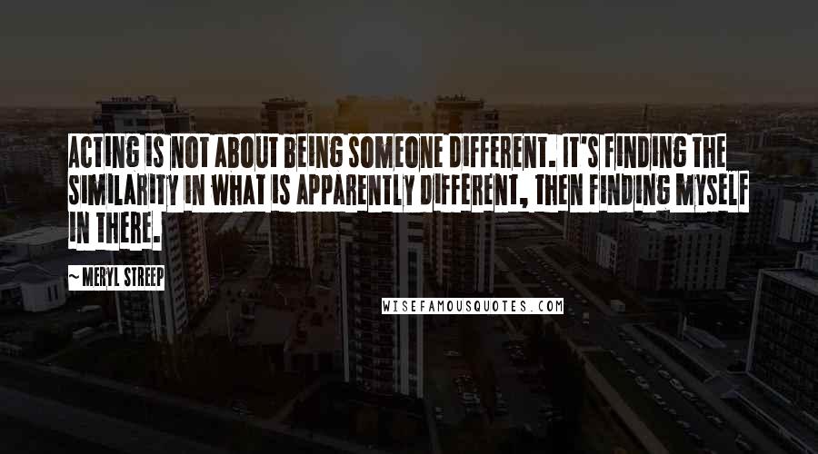 Meryl Streep Quotes: Acting is not about being someone different. It's finding the similarity in what is apparently different, then finding myself in there.