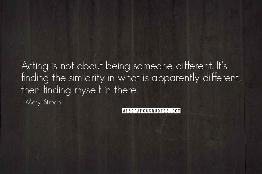 Meryl Streep Quotes: Acting is not about being someone different. It's finding the similarity in what is apparently different, then finding myself in there.