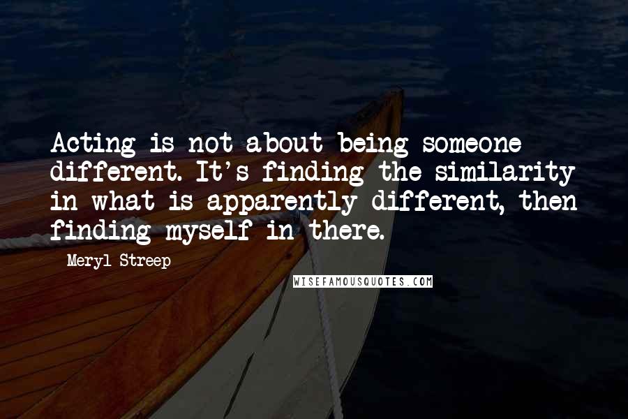 Meryl Streep Quotes: Acting is not about being someone different. It's finding the similarity in what is apparently different, then finding myself in there.