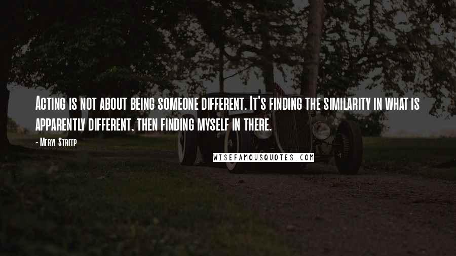 Meryl Streep Quotes: Acting is not about being someone different. It's finding the similarity in what is apparently different, then finding myself in there.