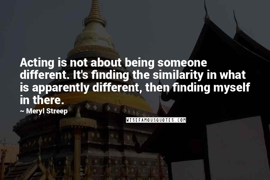 Meryl Streep Quotes: Acting is not about being someone different. It's finding the similarity in what is apparently different, then finding myself in there.