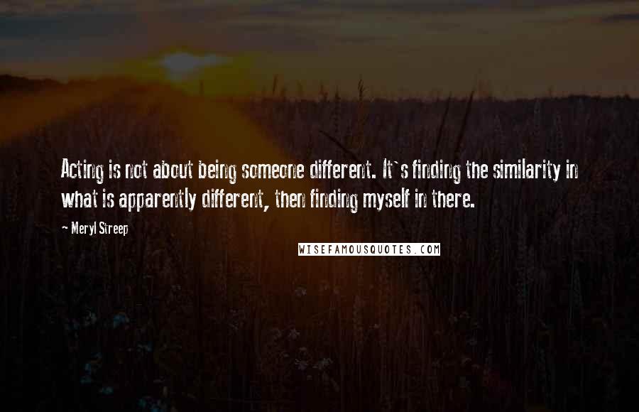 Meryl Streep Quotes: Acting is not about being someone different. It's finding the similarity in what is apparently different, then finding myself in there.