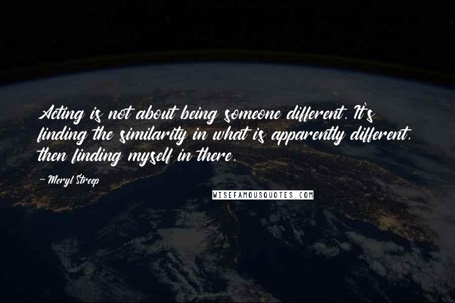 Meryl Streep Quotes: Acting is not about being someone different. It's finding the similarity in what is apparently different, then finding myself in there.