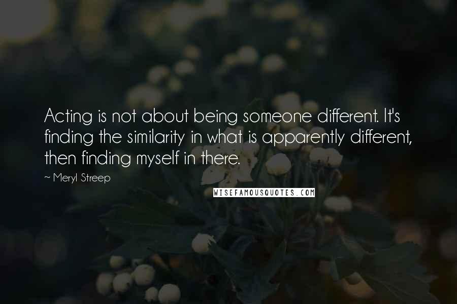 Meryl Streep Quotes: Acting is not about being someone different. It's finding the similarity in what is apparently different, then finding myself in there.