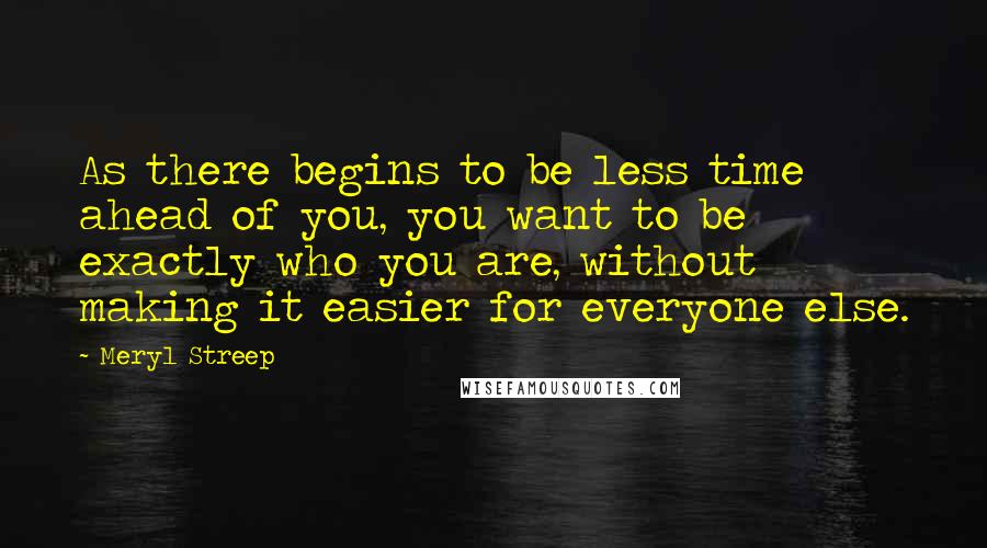 Meryl Streep Quotes: As there begins to be less time ahead of you, you want to be exactly who you are, without making it easier for everyone else.