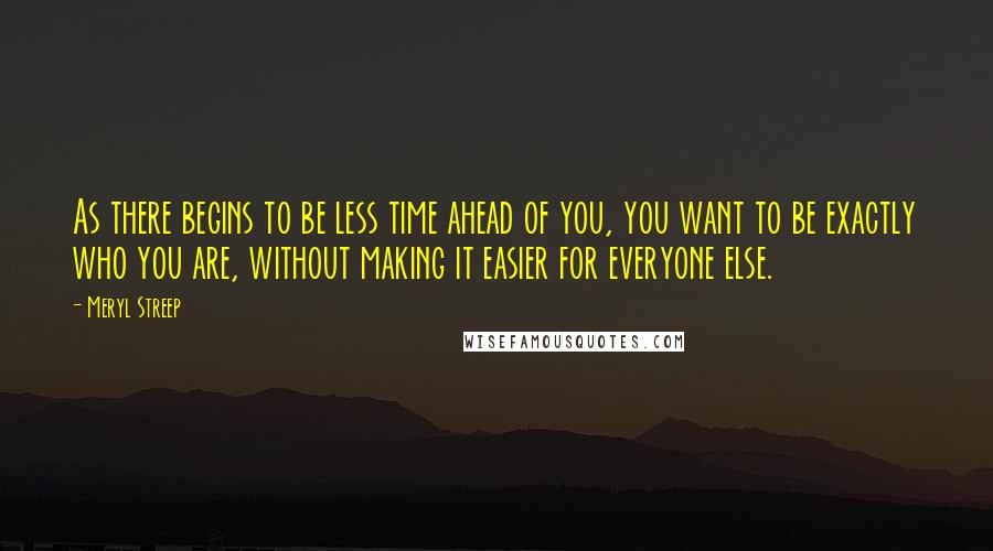 Meryl Streep Quotes: As there begins to be less time ahead of you, you want to be exactly who you are, without making it easier for everyone else.