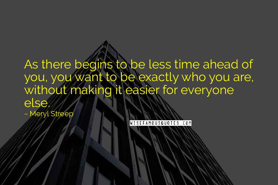 Meryl Streep Quotes: As there begins to be less time ahead of you, you want to be exactly who you are, without making it easier for everyone else.