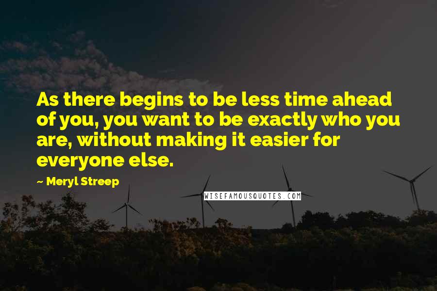 Meryl Streep Quotes: As there begins to be less time ahead of you, you want to be exactly who you are, without making it easier for everyone else.