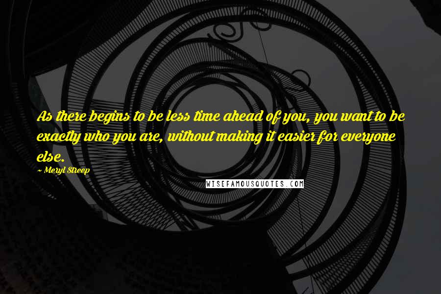Meryl Streep Quotes: As there begins to be less time ahead of you, you want to be exactly who you are, without making it easier for everyone else.