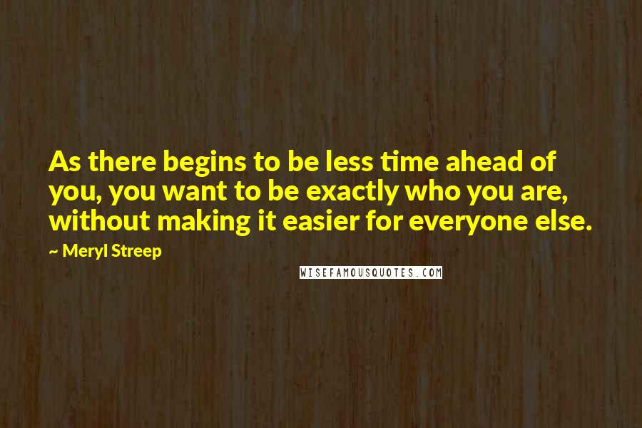 Meryl Streep Quotes: As there begins to be less time ahead of you, you want to be exactly who you are, without making it easier for everyone else.