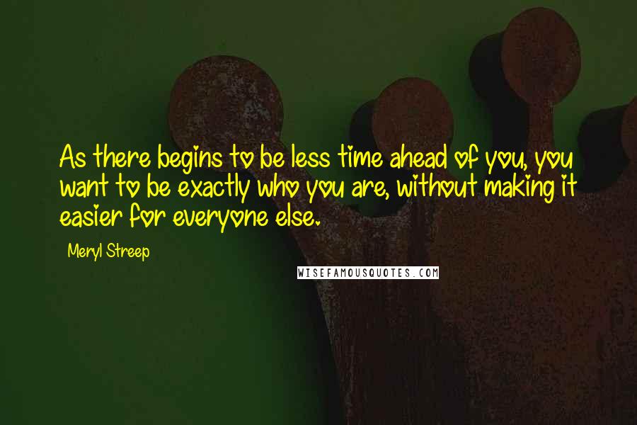 Meryl Streep Quotes: As there begins to be less time ahead of you, you want to be exactly who you are, without making it easier for everyone else.