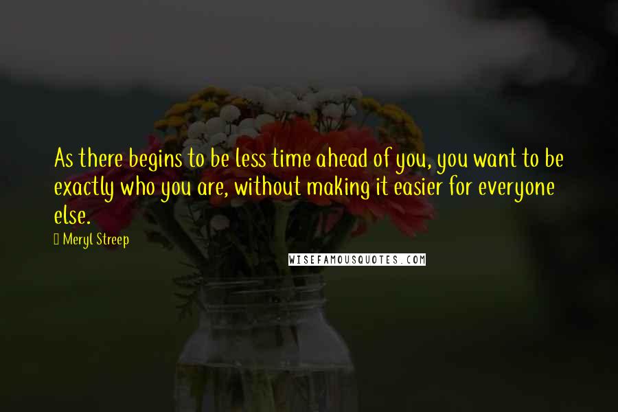 Meryl Streep Quotes: As there begins to be less time ahead of you, you want to be exactly who you are, without making it easier for everyone else.