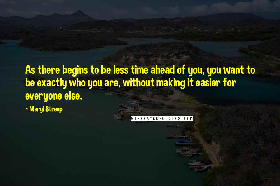 Meryl Streep Quotes: As there begins to be less time ahead of you, you want to be exactly who you are, without making it easier for everyone else.