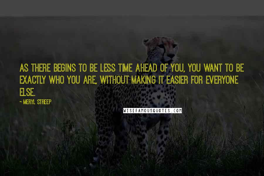 Meryl Streep Quotes: As there begins to be less time ahead of you, you want to be exactly who you are, without making it easier for everyone else.