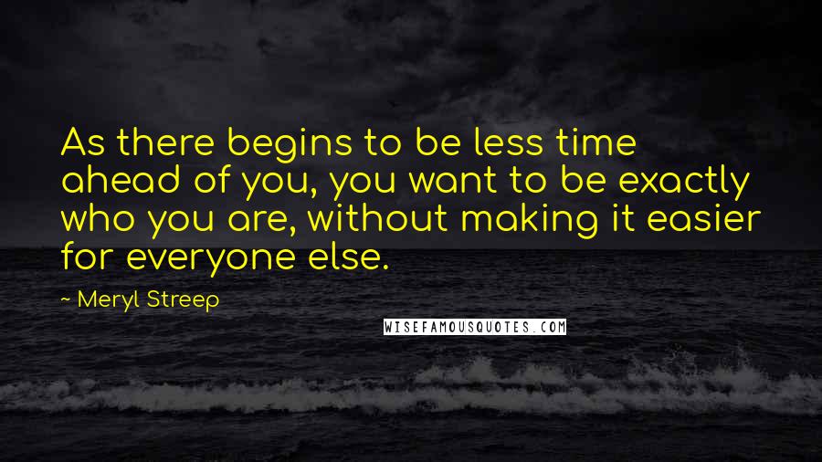 Meryl Streep Quotes: As there begins to be less time ahead of you, you want to be exactly who you are, without making it easier for everyone else.