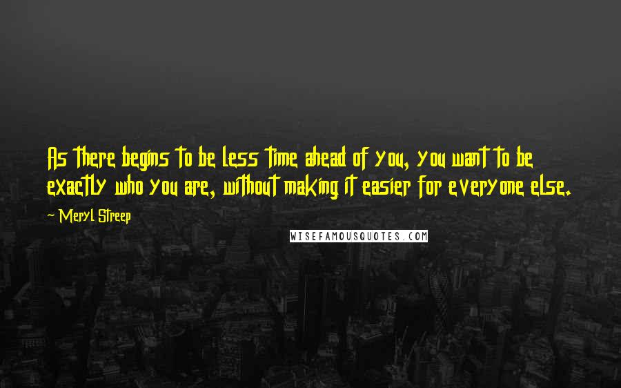 Meryl Streep Quotes: As there begins to be less time ahead of you, you want to be exactly who you are, without making it easier for everyone else.