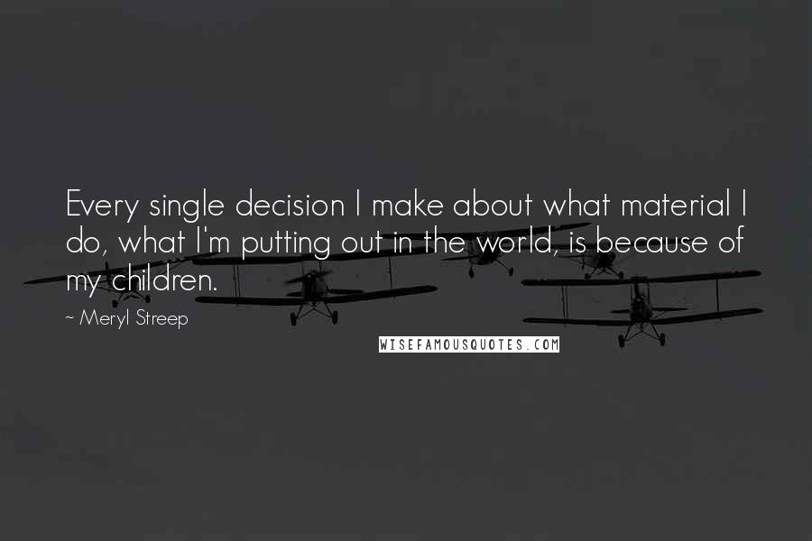 Meryl Streep Quotes: Every single decision I make about what material I do, what I'm putting out in the world, is because of my children.