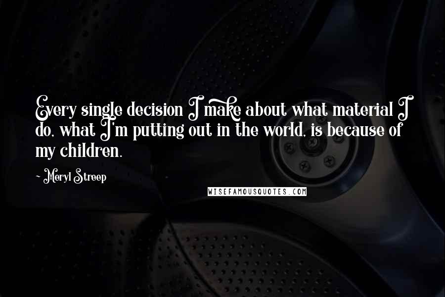 Meryl Streep Quotes: Every single decision I make about what material I do, what I'm putting out in the world, is because of my children.