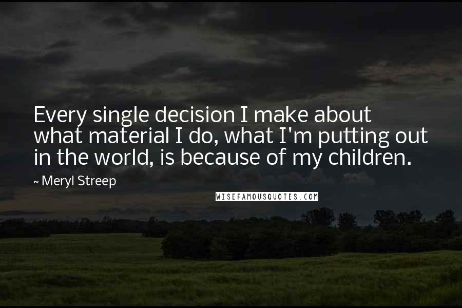 Meryl Streep Quotes: Every single decision I make about what material I do, what I'm putting out in the world, is because of my children.