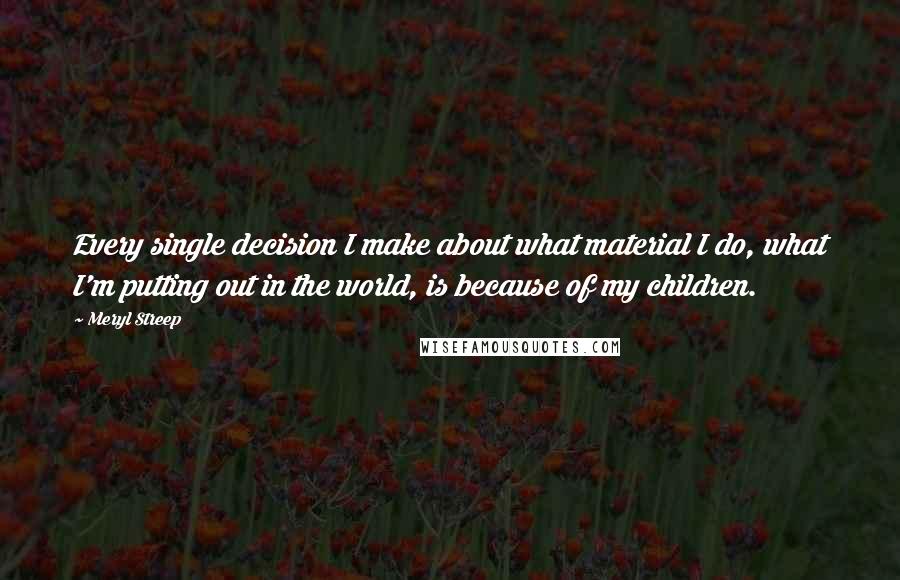 Meryl Streep Quotes: Every single decision I make about what material I do, what I'm putting out in the world, is because of my children.