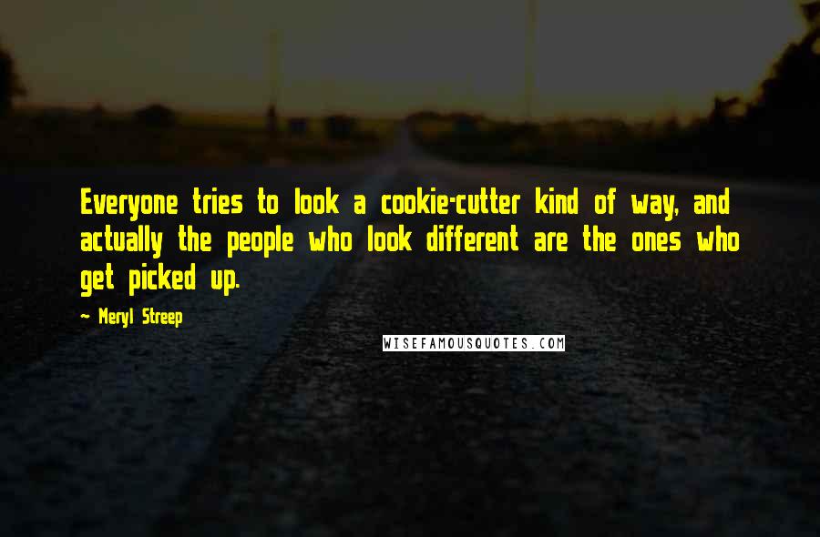 Meryl Streep Quotes: Everyone tries to look a cookie-cutter kind of way, and actually the people who look different are the ones who get picked up.