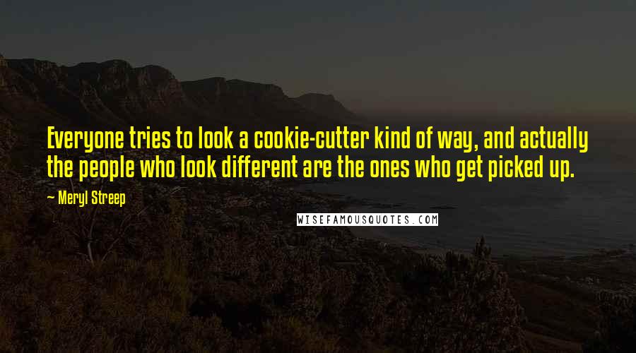 Meryl Streep Quotes: Everyone tries to look a cookie-cutter kind of way, and actually the people who look different are the ones who get picked up.