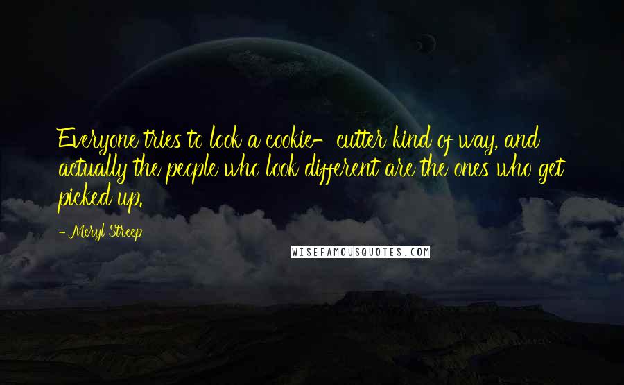 Meryl Streep Quotes: Everyone tries to look a cookie-cutter kind of way, and actually the people who look different are the ones who get picked up.