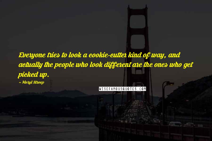 Meryl Streep Quotes: Everyone tries to look a cookie-cutter kind of way, and actually the people who look different are the ones who get picked up.