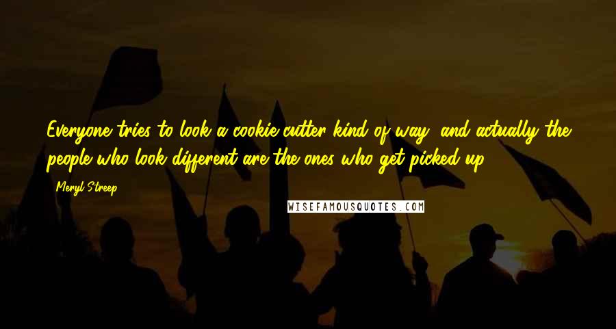 Meryl Streep Quotes: Everyone tries to look a cookie-cutter kind of way, and actually the people who look different are the ones who get picked up.