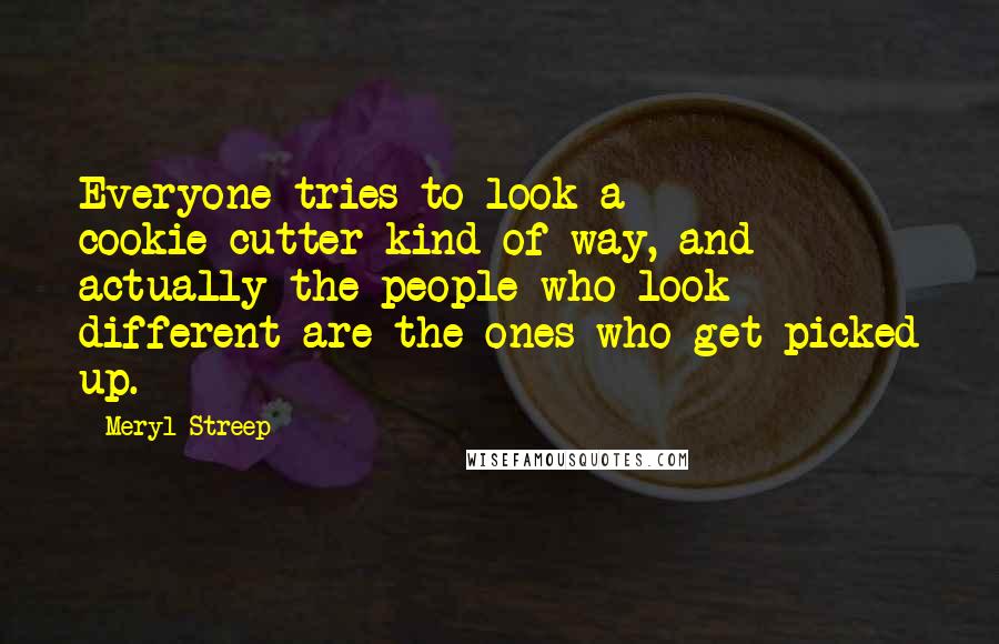 Meryl Streep Quotes: Everyone tries to look a cookie-cutter kind of way, and actually the people who look different are the ones who get picked up.