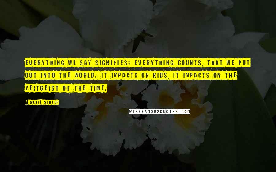 Meryl Streep Quotes: Everything we say signifies; everything counts, that we put out into the world. It impacts on kids, it impacts on the zeitgeist of the time.